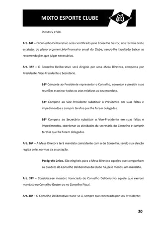 MIXTO ESPORTE CLUBE

              incisos V e VIII.


Art. 34º – O Conselho Deliberativo será cientificado pelo Conselho Gestor, nos termos deste
estatuto, do plano orçamentário-financeiro anual do Clube, sendo-lhe facultado baixar as
recomendações que julgar necessárias.


Art. 35º – O Conselho Deliberativo será dirigido por uma Mesa Diretora, composta por
Presidente, Vice-Presidente e Secretário.


              §1º Compete ao Presidente representar o Conselho, convocar e presidir suas
              reuniões e assinar todos os atos relativos ao seu mandato.


              §2º Compete ao Vice-Presidente substituir o Presidente em suas faltas e
              impedimentos e cumprir tarefas que lhe forem delegadas.


              §3º Compete ao Secretário substituir o Vice-Presidente em suas faltas e
              impedimentos, coordenar as atividades da secretaria do Conselho e cumprir
              tarefas que lhe forem delegadas.


Art. 36º – A Mesa Diretora terá mandato coincidente com o do Conselho, sendo sua eleição
regida pelas normas da associação.


              Parágrafo único. São elegíveis para a Mesa Diretora aqueles que componham
              os quadros do Conselho Deliberativo do Clube há, pelo menos, um mandato.


Art. 37º – Considera-se membro licenciado do Conselho Deliberativo aquele que exercer
mandato no Conselho Gestor ou no Conselho Fiscal.


Art. 38º – O Conselho Deliberativo reunir-se-á, sempre que convocado por seu Presidente:



                                                                                      20
 