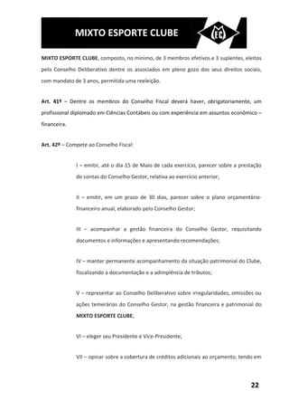 MIXTO ESPORTE CLUBE

MIXTO ESPORTE CLUBE, composto, no mínimo, de 3 membros efetivos e 3 suplentes, eleitos
pelo Conselho Deliberativo dentre os associados em pleno gozo dos seus direitos sociais,
com mandato de 3 anos, permitida uma reeleição.


Art. 41º – Dentre os membros do Conselho Fiscal deverá haver, obrigatoriamente, um
profissional diplomado em Ciências Contábeis ou com experiência em assuntos econômico –
financeira.


Art. 42º – Compete ao Conselho Fiscal:


              I – emitir, até o dia 15 de Maio de cada exercício, parecer sobre a prestação
              de contas do Conselho Gestor, relativa ao exercício anterior;


              II – emitir, em um prazo de 30 dias, parecer sobre o plano orçamentário-
              financeiro anual, elaborado pelo Conselho Gestor;


              III – acompanhar a gestão financeira do Conselho Gestor, requisitando
              documentos e informações e apresentando recomendações;


              IV – manter permanente acompanhamento da situação patrimonial do Clube,
              fiscalizando a documentação e a adimplência de tributos;


              V – representar ao Conselho Deliberativo sobre irregularidades, omissões ou
              ações temerárias do Conselho Gestor, na gestão financeira e patrimonial do
              MIXTO ESPORTE CLUBE;


              VI – eleger seu Presidente e Vice-Presidente;


              VII – opinar sobre a cobertura de créditos adicionais ao orçamento, tendo em



                                                                                      22
 
