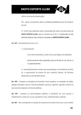 MIXTO ESPORTE CLUBE

               vista os recursos de compensação;


               VIII – opinar, previamente, sobre as matérias constantes no art. 33, incisos V,
               VI e VII.


               IX – Emitir nota explicativa sobre a fiscalização dos ativos e do patrimônio do
               MIXTO ESPORTE CLUBE, após as reuniões do art 43, I, b, destacando no site
               oficial do Clube ou sites similares vinculados ao MIXTO ESPORTE CLUBE.


Art. 43º – O Conselho Fiscal reunir-se-á:


               I – ordinariamente:


                           a) no mês de dezembro, a cada 3 anos, para eleger seus dirigentes;


                           b) nos meses de maio e dezembro, para os fins do art. 41, incisos I e
                           II, respectivamente;


               II – extraordinariamente, sempre que convocado por seu Presidente, de ofício
               ou a requerimento da maioria de seus membros efetivos, do Conselho
               Deliberativo ou do Conselho Gestor.


Art. 44º – Compete ao Presidente do Conselho Fiscal coordenar as atividades do órgão,
delegar atribuições, exercer o voto de qualidade e convocar suplentes, seguindo a ordem em
que estiverem dispostos na lista de suplência.


Art. 45º – Compete ao Vice-Presidente substituir o Presidente em suas licenças e
impedimentos, sendo, por sua vez, quando for o caso, substituído pelos suplentes.


Art. 46º – São incompatíveis as funções de membro do Conselho Fiscal com as de membro


                                                                                           23
 