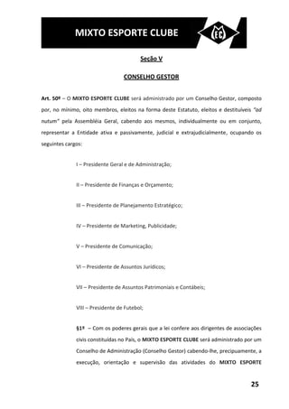 MIXTO ESPORTE CLUBE

                                         Seção V

                                  CONSELHO GESTOR


Art. 50º – O MIXTO ESPORTE CLUBE será administrado por um Conselho Gestor, composto
por, no mínimo, oito membros, eleitos na forma deste Estatuto, eleitos e destituíveis “ad
nutum” pela Assembléia Geral, cabendo aos mesmos, individualmente ou em conjunto,
representar a Entidade ativa e passivamente, judicial e extrajudicialmente, ocupando os
seguintes cargos:


              I – Presidente Geral e de Administração;


              II – Presidente de Finanças e Orçamento;


              III – Presidente de Planejamento Estratégico;


              IV – Presidente de Marketing, Publicidade;


              V – Presidente de Comunicação;


              VI – Presidente de Assuntos Jurídicos;


              VII – Presidente de Assuntos Patrimoniais e Contábeis;


              VIII – Presidente de Futebol;


              §1º – Com os poderes gerais que a lei confere aos dirigentes de associações
              civis constituídas no País, o MIXTO ESPORTE CLUBE será administrado por um
              Conselho de Administração (Conselho Gestor) cabendo-lhe, precipuamente, a
              execução, orientação e supervisão das atividades do MIXTO ESPORTE


                                                                                    25
 