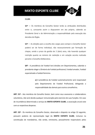 MIXTO ESPORTE CLUBE

              CLUBE.


              §2º — Os membros do Conselho Gestor terão as atribuições distribuídas
              entre si, consoante assim o dispuserem em ato próprio, cabendo ao
              Presidente Geral e de Administração a responsabilidade pela execução das
              decisões do Órgão.


              §3º — As eleições para a escolha dos cargos para compor o Conselho Gestor
              poderá ser de forma individual, não necessariamente por formação de
              chapas, sendo o prazo da gestão de 2 (dois) anos, não havendo qualquer
              restrição quanto ao número de reeleição e em votação secreta realizada
              perante o Conselho Deliberativo.


              §4º - A presidência de Futebol terá divisões em Departamentos, cabendo o
              presidente eleger a Diretoria de Futebol profissional, Futebol amador, Futebol
              especializado e futebol feminino.


                          a) A presidência de Futebol automaticamente será responsável
                          pelo Departamento de Futebol Profissional, delegando a
                          responsabilidade das demais para outros conselheiros.


ART. 51º - Aos membros do Conselho Gestor, bem como seus assessores e colaboradores
voluntários, não será devida qualquer remuneração pelo exercício de suas funções. Em caso
de incumbência determinada a serviço do MIXTO ESPORTE CLUBE, a associação arcará este
com as respectivas despesas.


ART. 52º - Os membros do Conselho Gestor, observado o disposto no artigo 53 seguinte,
possuem poderes de representação legal do MIXTO ESPORTE CLUBE, inclusive na
constituição de mandatários, não sendo, entretanto, pessoalmente responsáveis pelos


                                                                                       26
 