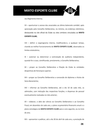 MIXTO ESPORTE CLUBE

seu Regimento Interno;


VII – oportunizar o acesso dos associados ao último balancete contábil, após
apreciação pelo Conselho Deliberativo, no mínimo, via endereço eletrônico,
destacando no site oficial do Clube ou sites similares vinculados ao MIXTO
ESPORTE CLUBE;


VIII – definir o organograma interno, modificando-o, a qualquer tempo,
visando ao melhor funcionamento do MIXTO ESPORTE CLUBE, observados os
limites estatutários;


IX – autorizar ou determinar a contratação de auditoria independente,
quando for o caso, cientificando, previamente, o Conselho Deliberativo;


XII – propor ao Conselho Deliberativo a filiação do Clube às entidades
desportivas de hierarquia superior;


XIII – propor ao Conselho Deliberativo a concessão de diplomas e títulos de
Sócio Benemérito;


XIV – informar ao Conselho Deliberativo, até o dia 10 de cada mês, as
admissões, com indicação das respectivas funções, e dispensas de pessoal
eventualmente realizadas no mês anterior;


XV – elaborar, e dele dar ciência ao Conselho Deliberativo e ao Conselho
Fiscal, em dezembro de cada ano, o plano orçamentário-financeiro anual e o
plano estratégico do MIXTO ESPORTE CLUBE para o ano seguinte, ou no incío
do ano;


XVI – apresentar e publicar, até o dia 30 de abril de cada ano, a prestação de

                                                                          28
 