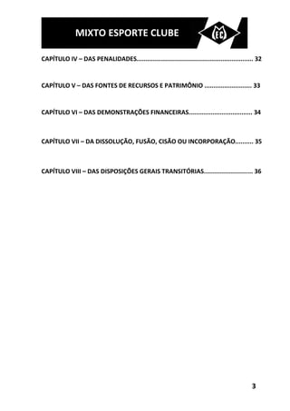MIXTO ESPORTE CLUBE

CAPÍTULO IV – DAS PENALIDADES................................................................ 32


CAPÍTULO V – DAS FONTES DE RECURSOS E PATRIMÔNIO .......................... 33


CAPÍTULO VI – DAS DEMONSTRAÇÕES FINANCEIRAS................................... 34



CAPÍTULO VII – DA DISSOLUÇÃO, FUSÃO, CISÃO OU INCORPORAÇÃO.......... 35



CAPÍTULO VIII – DAS DISPOSIÇÕES GERAIS TRANSITÓRIAS........................... 36




                                                                                           3
 