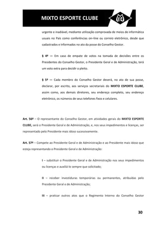MIXTO ESPORTE CLUBE

              urgente e inadiável, mediante utilização comprovada de meios de informática
              usuais no País como conferências on–line ou correio eletrônico, desde que
              cadastrados e informados no ato da posse do Conselho Gestor.


              § 4º — Em caso de empate de votos na tomada de decisões entre os
              Presidentes do Conselho Gestor, o Presidente Geral e de Administração, terá
              um voto extra para decidir o pleito.


              § 5º — Cada membro do Conselho Gestor deverá, no ato de sua posse,
              declarar, por escrito, aos serviços secretariais do MIXTO ESPORTE CLUBE,
              assim como, aos demais diretores, seu endereço completo, seu endereço
              eletrônico, os números de seus telefones fixos e celulares.




Art. 56º – O representante do Conselho Gestor, em atividades gerais do MIXTO ESPORTE
CLUBE, será o Presidente Geral e de Administração, e, nos seus impedimentos e licenças, ser
representado pelo Presidente mais idoso sucessivamente.


Art. 57º – Compete ao Presidente Geral e de Administração e ao Presidente mais idoso que
esteja representando o Presidente Geral e de Administração:


              I – substituir o Presidente Geral e de Administração nos seus impedimentos
              ou licenças e auxiliá-lo sempre que solicitado;


              II – receber investiduras temporárias ou permanentes, atribuídas pelo
              Presidente Geral e de Administração;


              III – praticar outros atos que o Regimento Interno do Conselho Gestor




                                                                                      30
 