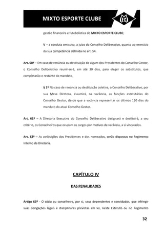 MIXTO ESPORTE CLUBE

               gestão financeira e futebolística do MIXTO ESPORTE CLUBE;


               V – a conduta omissiva, a juízo do Conselho Deliberativo, quanto ao exercício
               da sua competência definida no art. 54.


Art. 60º – Em caso de renúncia ou destituição de algum dos Presidentes do Conselho Gestor,
o Conselho Deliberativo reunir-se-á, em até 30 dias, para eleger os substitutos, que
completarão o restante do mandato.


               § 1º No caso de renúncia ou destituição coletiva, o Conselho Deliberativo, por
               sua Mesa Diretora, assumirá, na vacância, as funções estatutárias do
               Conselho Gestor, desde que a vacância representar os últimos 120 dias do
               mandato do atual Conselho Gestor.


Art. 61º – A Diretoria Executiva do Conselho Deliberativo designará e destituirá, a seu
critério, os Conselheiros que ocupam os cargos por motivos de vacância, a si vinculados.


Art. 62º – As atribuições dos Presidentes e dos nomeados, serão dispostas no Regimento
Interno da Diretoria.




                                    CAPÍTULO IV

                                   DAS PENALIDADES


Artigo 63º - O sócio ou conselheiro, por si, seus dependentes e convidados, que infringir
suas obrigações legais e disciplinares previstas em lei, neste Estatuto ou no Regimento


                                                                                           32
 