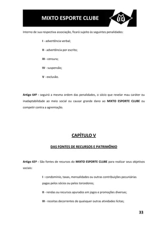 MIXTO ESPORTE CLUBE

Interno de sua respectiva associação, ficará sujeito às seguintes penalidades:

               I - advertência verbal;

               II - advertência por escrito;

               III - censura;

               IV - suspensão;

               V - exclusão.




Artigo 64º - seguirá a mesma ordem das penalidades, o sócio que revelar mau caráter ou
inadaptabilidade ao meio social ou causar grande dano ao MIXTO ESPORTE CLUBE ou
competir contra a agremiação.




                                         CAPÍTULO V

                      DAS FONTES DE RECURSOS E PATRIMÔNIO


Artigo 65º - São fontes de recursos do MIXTO ESPORTE CLUBE para realizar seus objetivos
sociais:

               I - condomínio, taxas, mensalidades ou outras contribuições pecuniárias
               pagas pelos sócios ou pelos torcedores;

               II - rendas ou recursos apurados em jogos e promoções diversas;

               III - receitas decorrentes de quaisquer outras atividades lícitas;


                                                                                         33
 