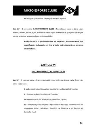 MIXTO ESPORTE CLUBE

               IV - doações, patrocínios, subvenções e outros repasses.




Art. 66º – O patrimônio do MIXTO ESPORTE CLUBE é formado por todos os bens, sejam
móveis, imóveis, títulos, ações, direitos ou de qualquer outra espécie, que já lhe pertençam
ou que venham a ser por qualquer modo adquiridos.

               Parágrafo único. O patrimônio deve ser registrado, com suas respectivas
               especificações individuais, em livro próprio, eletronicamente ou em meio
               mais moderno.




                                     CAPÍTULO VI

                        DAS DEMONSTRAÇOES FINANCEIRAS


Art. 67º - O exercício social e financeiro coincidirá com o término do ano civil e, findo este,
serão elaboradas:

               I - as Demonstrações Financeiras, consistentes no Balanço Patrimonial;

               II - Demonstração do Resultado do Exercício;

               III - Demonstração das Mutações do Patrimônio Liquido;

               IV - Demonstração das Origens e Aplicações de Recursos, acompanhadas das
               respectivas Notas Explicativas, Relatório da Diretoria e do Parecer do
               Conselho Fiscal.




                                                                                          34
 