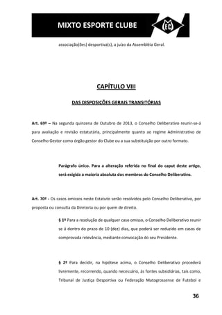 MIXTO ESPORTE CLUBE

              associação(ões) desportiva(s), a juízo da Assembléia Geral.




                                   CAPÍTULO VIII

                     DAS DISPOSIÇÕES GERAIS TRANSITÓRIAS


Art. 69º – Na segunda quinzena de Outubro de 2013, o Conselho Deliberativo reunir-se-á
para avaliação e revisão estatutária, principalmente quanto ao regime Administrativo de
Conselho Gestor como órgão gestor do Clube ou a sua substituição por outro formato.




              Parágrafo único. Para a alteração referida no final do caput deste artigo,
              será exigida a maioria absoluta dos membros do Conselho Deliberativo.




Art. 70º - Os casos omissos neste Estatuto serão resolvidos pelo Conselho Deliberativo, por
proposta ou consulta da Diretoria ou por quem de direito.

              § 1º Para a resolução de qualquer caso omisso, o Conselho Deliberativo reunir
              se á dentro do prazo de 10 (dez) dias, que poderá ser reduzido em casos de
              comprovada relevância, mediante convocação do seu Presidente.




              § 2º Para decidir, na hipótese acima, o Conselho Deliberativo procederá
              livremente, recorrendo, quando necessário, às fontes subsidiárias, tais como,
              Tribunal de Justiça Desportiva ou Federação Matogrossense de Futebol e


                                                                                      36
 