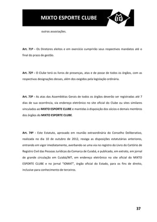 MIXTO ESPORTE CLUBE

               outras associações.




Art. 71º - Os Diretores eleitos e em exercício cumprirão seus respectivos mandatos até o
final do prazo de gestão.




Art. 72º - O Clube terá os livros de presenças, atas e de posse de todos os órgãos, com as
respectivas designações desses, além dos exigidos pela legislação ordinária.




Art. 73º - As atas das Assembléias Gerais de todos os órgãos deverão ser registradas até 7
dias de sua ocorrência, via endereço eletrônico no site oficial do Clube ou sites similares
vinculados ao MIXTO ESPORTE CLUBE e mantidas à disposição dos sócios e demais membros
dos órgãos do MIXTO ESPORTE CLUBE.




Art. 74º - Este Estatuto, aprovado em reunião extraordinária do Conselho Deliberativo,
realizada no dia 10 de outubro de 2012, revoga as disposições estatutárias anteriores,
entrando em vigor imediatamente, averbando-se uma via no registro do Livro do Cartório de
Registro Civil das Pessoas Jurídicas da Comarca de Cuiabá, e publicado, em extrato, em jornal
de grande circulação em Cuiabá/MT, em endereço eletrônico no site oficial do MIXTO
ESPORTE CLUBE e no jornal “IOMAT”, órgão oficial do Estado, para os fins de direito,
inclusive para conhecimento de terceiros.




                                                                                        37
 