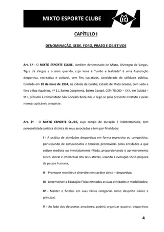 MIXTO ESPORTE CLUBE

                                      CAPÍTULO I

                DENOMINAÇÃO, SEDE, FORO, PRAZO E OBJETIVOS



Art. 1º - O MIXTO ESPORTE CLUBE, também denominado de Mixto, Alvinegro da Vargas,
Tigre da Vargas e o mais querido, cujo lema é “união e lealdade” é uma Associação
desportiva, recreativa e cultural, sem fins lucrativos, considerada de utilidade pública,
fundada em 20 de maio de 1934, na cidade de Cuiabá, Estado de Mato Grosso, com sede e
foro á Rua Aquários, nº 11, Bairro Coophema, Bairro Coxipó, CEP: 78.000 – XXX, em Cuiabá –
MT, próximo á comunidade São Gonçalo Beira Rio, e rege-se pelo presente Estatuto e pelas
normas aplicáveis á espécie.




Art. 2º - O MIXTO ESPORTE CLUBE, cujo tempo de duração é indeterminado, tem
personalidade jurídica distinta de seus associados e tem por finalidade:

              I - A prática de atividades desportivas em forma recreativa ou competitiva,
              participando de campeonatos e torneios promovidas pelas entidades a que
              estiver mediata ou imediatamente filiada, proporcionando o aprimoramento
              cívico, moral e intelectual dos seus atletas, visando à evolução sócio-psíquica
              da pessoa humana;

              II - Promover reuniões e diversões em caráter cívico – desportivo;

              III - Desenvolver a Educação Física em todas as suas atividades e modalidades;

              IV - Manter o futebol em suas várias categorias como desporto básico e
              principal;

              V - Ao lado dos desportos amadores, poderá organizar quadros desportivos


                                                                                        4
 