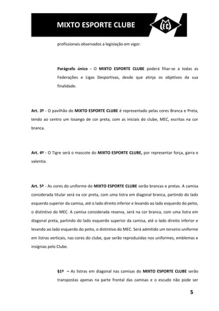 MIXTO ESPORTE CLUBE

              profissionais observados a legislação em vigor.




              Parágrafo único - O MIXTO ESPORTE CLUBE poderá filiar-se a todas as
              Federações e Ligas Desportivas, desde que atinja os objetivos da sua
              finalidade.




Art. 3º - O pavilhão do MIXTO ESPORTE CLUBE é representado pelas cores Branca e Preta,
tendo ao centro um losango de cor preta, com as iniciais do clube, MEC, escritas na cor
branca.




Art. 4º - O Tigre será o mascote do MIXTO ESPORTE CLUBE, por representar força, garra e
valentia.




Art. 5º - As cores do uniforme do MIXTO ESPORTE CLUBE serão brancas e pretas. A camisa
considerada titular será na cor preta, com uma listra em diagonal branca, partindo do lado
esquerdo superior da camisa, até o lado direito inferior e levando ao lado esquerdo do peito,
o distintivo do MEC. A camisa considerada reserva, será na cor branca, com uma listra em
diagonal preta, partindo do lado esquerdo superior da camisa, até o lado direito inferior e
levando ao lado esquerdo do peito, o distintivo do MEC. Será admitido um terceiro uniforme
em listras verticais, nas cores do clube, que serão reproduzidas nos uniformes, emblemas e
insígnias pelo Clube.




              §1º – As listras em diagonal nas camisas do MIXTO ESPORTE CLUBE serão
              transpostas apenas na parte frontal das camisas e o escudo não pode ser

                                                                                        5
 