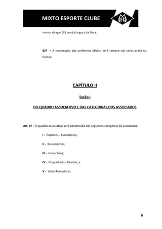 MIXTO ESPORTE CLUBE

              menor do que 0,5 cm da largura da faixa.




              §2º – A numeração dos uniformes oficiais será sempre nas cores preta ou
              branca.




                                      CAPÍTULO II

                                           Seção I

       DO QUADRO ASSOCIATIVO E DAS CATEGORIAS DOS ASSOCIADOS



Art. 6º – O quadro associativo será constituído das seguintes categorias de associados:

              I - Patronos - Fundadores;

              II - Beneméritos;

              III - Honorários;

              IV - Proprietário - Remido; e

              V - Sócio-Torcedores.




                                                                                          6
 