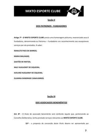 MIXTO ESPORTE CLUBE

                                       Seção II

                           DOS PATRONOS - FUNDADORES



Artigo 7º - O MIXTO ESPORTE CLUBE presta uma homenagem póstuma, reverenciado seus 6
fundadores, denominando-os Patronos – Fundadores em reconhecimento aos excepcionais
serviços por ele prestados. A saber:

RANULFO PAES DE BARROS;

MARIA MALHADO;

GASTÃO DE MATOS;

NALY HUGUENEY DE SIQUEIRA;

AVELINO HUGUENEY DE SIQUEIRA;

ZULMIRA DANDRADE CANAVARROS.




                                       Seção III

                           DOS ASSOCIADOS BENEMÉRITOS



Art. 8º - O título de associado benemérito será conferido àquele que, pertencendo ao
Conselho Deliberativo, tenha prestado serviços relevantes ao MIXTO ESPORTE CLUBE.

              §1º - a proposta de concessão deste título devera ser apresentada por


                                                                                    7
 