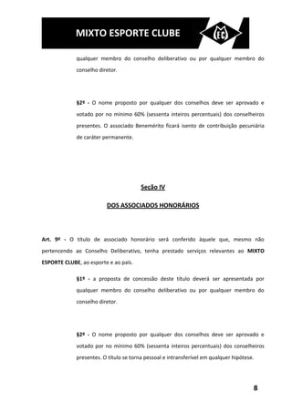 MIXTO ESPORTE CLUBE

             qualquer membro do conselho deliberativo ou por qualquer membro do
             conselho diretor.




             §2º - O nome proposto por qualquer dos conselhos deve ser aprovado e
             votado por no mínimo 60% (sessenta inteiros percentuais) dos conselheiros
             presentes. O associado Benemérito ficará isento de contribuição pecuniária
             de caráter permanente.




                                        Seção IV

                         DOS ASSOCIADOS HONORÁRIOS



Art. 9º - O título de associado honorário será conferido àquele que, mesmo não
pertencendo ao Conselho Deliberativo, tenha prestado serviços relevantes ao MIXTO
ESPORTE CLUBE, ao esporte e ao país.

             §1º - a proposta de concessão deste título deverá ser apresentada por
             qualquer membro do conselho deliberativo ou por qualquer membro do
             conselho diretor.




             §2º - O nome proposto por qualquer dos conselhos deve ser aprovado e
             votado por no mínimo 60% (sessenta inteiros percentuais) dos conselheiros
             presentes. O título se torna pessoal e intransferível em qualquer hipótese.




                                                                                       8
 