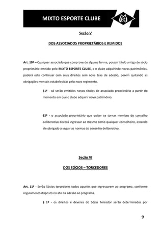 MIXTO ESPORTE CLUBE

                                         Seção V

                  DOS ASSOCIADOS PROPRIETÁRIOS E REMIDOS



Art. 10º – Qualquer associado que comprove de alguma forma, possuir título antigo de sócio
proprietário emitido pelo MIXTO ESPORTE CLUBE, e o clube adquirindo novos patrimônios,
poderá este continuar com seus direitos sem nova taxa de adesão, porém quitando as
obrigações mensais estabelecidas pelo novo regimento.

              §1º - só serão emitidos novos títulos de associado proprietário a partir do
              momento em que o clube adquirir novo patrimônio.




              §2º - o associado proprietário que quiser se tornar membro do conselho
              deliberativo deverá ingressar ao mesmo como qualquer conselheiro, estando
              ele obrigado a seguir as normas do conselho deliberativo.




                                        Seção VI

                             DOS SÓCIOS – TORCEDORES



Art. 11º - Serão Sócios torcedores todos aqueles que ingressarem ao programa, conforme
regulamento disposto no ato da adesão ao programa.

              § 1º - os direitos e deveres do Sócio Torcedor serão determinados por



                                                                                     9
 