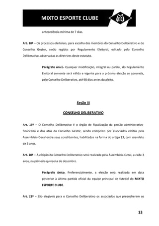 MIXTO ESPORTE CLUBE

               antecedência mínima de 7 dias.


Art. 18º – Os processos eleitorais, para escolha dos membros do Conselho Deliberativo e do
Conselho Gestor, serão regidos por Regulamento Eleitoral, editado pelo Conselho
Deliberativo, observadas as diretrizes deste estatuto.


               Parágrafo único. Qualquer modificação, integral ou parcial, do Regulamento
               Eleitoral somente será válida e vigente para a próxima eleição se aprovada,
               pelo Conselho Deliberativo, até 90 dias antes do pleito.




                                          Seção III

                               CONSELHO DELIBERATIVO


Art. 19º – O Conselho Deliberativo é o órgão de fiscalização da gestão administrativo-
financeira e dos atos do Conselho Gestor, sendo composto por associados eleitos pela
Assembleia Geral entre seus constituintes, habilitados na forma do artigo 13, com mandato
de 3 anos.


Art. 20º – A eleição do Conselho Deliberativo será realizada pela Assembleia Geral, a cada 3
anos, na primeira quinzena de dezembro.


               Parágrafo único. Preferencialmente, a eleição será realizada em data
               posterior à última partida oficial da equipe principal de futebol do MIXTO
               ESPORTE CLUBE.


Art. 21º – São elegíveis para o Conselho Deliberativo os associados que preencherem os




                                                                                       13
 