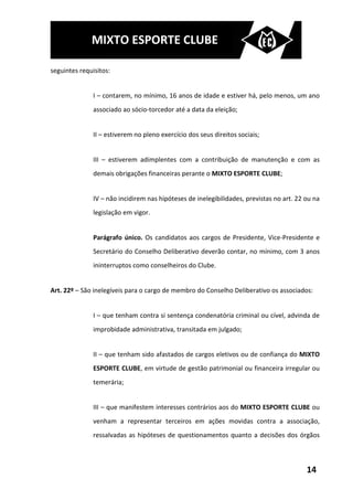 MIXTO ESPORTE CLUBE

seguintes requisitos:


               I – contarem, no mínimo, 16 anos de idade e estiver há, pelo menos, um ano
               associado ao sócio-torcedor até a data da eleição;


               II – estiverem no pleno exercício dos seus direitos sociais;


               III – estiverem adimplentes com a contribuição de manutenção e com as
               demais obrigações financeiras perante o MIXTO ESPORTE CLUBE;


               IV – não incidirem nas hipóteses de inelegibilidades, previstas no art. 22 ou na
               legislação em vigor.


               Parágrafo único. Os candidatos aos cargos de Presidente, Vice-Presidente e
               Secretário do Conselho Deliberativo deverão contar, no mínimo, com 3 anos
               ininterruptos como conselheiros do Clube.


Art. 22º – São inelegíveis para o cargo de membro do Conselho Deliberativo os associados:


               I – que tenham contra si sentença condenatória criminal ou cível, advinda de
               improbidade administrativa, transitada em julgado;


               II – que tenham sido afastados de cargos eletivos ou de confiança do MIXTO
               ESPORTE CLUBE, em virtude de gestão patrimonial ou financeira irregular ou
               temerária;


               III – que manifestem interesses contrários aos do MIXTO ESPORTE CLUBE ou
               venham a representar terceiros em ações movidas contra a associação,
               ressalvadas as hipóteses de questionamentos quanto a decisões dos órgãos



                                                                                          14
 
