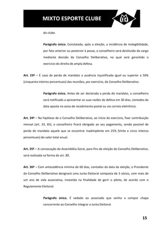 MIXTO ESPORTE CLUBE

               do clube.


               Parágrafo único. Constatada, após a eleição, a incidência de inelegibilidade,
               por fato anterior ou posterior à posse, o conselheiro será destituído do cargo
               mediante decisão do Conselho Deliberativo, no qual será garantido o
               exercício do direito de ampla defesa.


Art. 23º – É caso de perda de mandato a ausência injustificada igual ou superior a 50%
(cinquenta inteiros percentuais) das reuniões, por exercício, do Conselho Deliberativo.


               Parágrafo único. Antes de ser declarada a perda do mandato, o conselheiro
               será notificado a apresentar as suas razões de defesa em 30 dias, contados da
               data aposta no aviso de recebimento postal ou via correio eletrônico.


Art. 24º – Na hipótese de o Conselho Deliberativo, ao início do exercício, fixar contribuição
mensal (art. 33, XII), o conselheiro ficará obrigado ao seu pagamento, sendo passível de
perda do mandato aquele que se encontrar inadimplente em 25% (Vinte e cinco inteiros
percentuais) do valor total anual.


Art. 25º – A convocação da Assembléia Geral, para fins de eleição do Conselho Deliberativo,
será realizada na forma do art. 17.


Art. 26º – Com antecedência mínima de 60 dias, contados da data da eleição, o Presidente
do Conselho Deliberativo designará uma Junta Eleitoral composta de 3 sócios, com mais de
um ano de vida associativa, investida na finalidade de gerir o pleito, de acordo com o
Regulamento Eleitoral.


               Parágrafo único. É vedado ao associado que venha a compor chapa
               concorrente ao Conselho integrar a Junta Eleitoral.



                                                                                          15
 