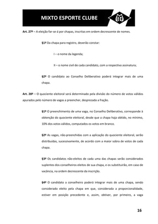 MIXTO ESPORTE CLUBE

Art. 27º – A eleição far-se-á por chapas, inscritas em ordem decrescente de nomes.


              §1º Da chapa para registro, deverão constar:


                       I – o nome da legenda;


                       II – o nome civil de cada candidato, com a respectiva assinatura;


              §2º O candidato ao Conselho Deliberativo poderá integrar mais de uma
              chapa.


Art. 28º – O quociente eleitoral será determinado pela divisão do número de votos válidos
apurados pelo número de vagas a preencher, desprezada a fração.


              §1º O preenchimento de uma vaga, no Conselho Deliberativo, corresponde à
              obtenção do quociente eleitoral, desde que a chapa haja obtido, no mínimo,
              10% dos votos válidos, computados os votos em branco.


              §2º As vagas, não-preenchidas com a aplicação do quociente eleitoral, serão
              distribuídas, sucessivamente, de acordo com a maior sobra de votos de cada
              chapa.


              §3º Os candidatos não-eleitos de cada uma das chapas serão considerados
              suplentes dos conselheiros eleitos de sua chapa, e os substituirão, em caso de
              vacância, na ordem decrescente da inscrição.


              §4º O candidato a conselheiro poderá integrar mais de uma chapa, sendo
              considerado eleito pela chapa em que, considerada a proporcionalidade,
              estiver em posição precedente e, assim, obtiver, por primeiro, a vaga



                                                                                           16
 
