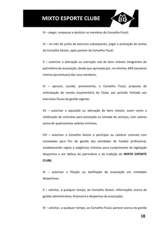 MIXTO ESPORTE CLUBE

III – eleger, empossar e destituir os membros do Conselho Fiscal;


IV – no mês de junho do exercício subsequente, julgar a prestação de contas
do Conselho Gestor, após parecer do Conselho Fiscal;


V – autorizar a alienação ou oneração real de bens imóveis integrantes do
patrimônio da associação, desde que aprovada por, no mínimo, 60% (sessenta
inteiros percentuais) dos seus membros;


VI – aprovar, ouvido, previamente, o Conselho Fiscal, proposta de
antecipação de receita orçamentária do Clube, por período limitado aos
exercícios fiscais da gestão vigente;


VII – autorizar a aquisição ou alienação de bens móveis, assim como a
celebração de contratos para prestação ou tomada de serviços, com valores
acima de quatrocentos salários mínimos;


VIII – autorizar o Conselho Gestor a participar ou celebrar contrato com
sociedades para fins de gestão das atividades de futebol profissional,
estabelecendo regras e exigências mínimas para cumprimento da legislação
desportiva e em defesa do patrimônio e da tradição do MIXTO ESPORTE
CLUBE;


IX – autorizar a filiação ou desfiliação da associação em entidades
desportivas;


X – solicitar, a qualquer tempo, ao Conselho Gestor, informações acerca da
gestão administrativa, financeira e desportiva da associação;


XI – solicitar, a qualquer tempo, ao Conselho Fiscal, parecer acerca da gestão

                                                                         18
 