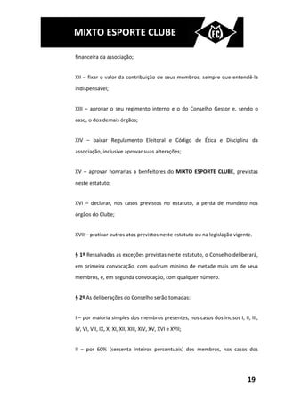 MIXTO ESPORTE CLUBE

financeira da associação;


XII – fixar o valor da contribuição de seus membros, sempre que entendê-la
indispensável;


XIII – aprovar o seu regimento interno e o do Conselho Gestor e, sendo o
caso, o dos demais órgãos;


XIV – baixar Regulamento Eleitoral e Código de Ética e Disciplina da
associação, inclusive aprovar suas alterações;


XV – aprovar honrarias a benfeitores do MIXTO ESPORTE CLUBE, previstas
neste estatuto;


XVI – declarar, nos casos previstos no estatuto, a perda de mandato nos
órgãos do Clube;


XVII – praticar outros atos previstos neste estatuto ou na legislação vigente.


§ 1º Ressalvadas as exceções previstas neste estatuto, o Conselho deliberará,
em primeira convocação, com quórum mínimo de metade mais um de seus
membros, e, em segunda convocação, com qualquer número.


§ 2º As deliberações do Conselho serão tomadas:


I – por maioria simples dos membros presentes, nos casos dos incisos I, II, III,
IV, VI, VII, IX, X, XI, XII, XIII, XIV, XV, XVI e XVII;


II – por 60% (sessenta inteiros percentuais) dos membros, nos casos dos




                                                                            19
 