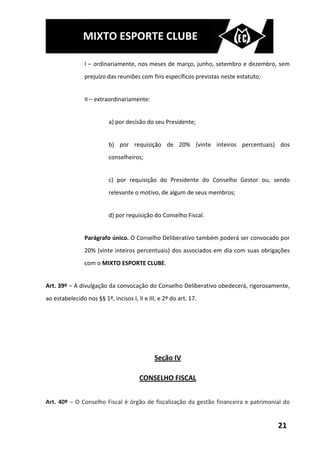 MIXTO ESPORTE CLUBE

                I – ordinariamente, nos meses de março, junho, setembro e dezembro, sem
                prejuízo das reuniões com fins específicos previstas neste estatuto;


                II – extraordinariamente:


                          a) por decisão do seu Presidente;


                          b) por requisição de 20% (vinte inteiros percentuais) dos
                          conselheiros;


                          c) por requisição do Presidente do Conselho Gestor ou, sendo
                          relevante o motivo, de algum de seus membros;


                          d) por requisição do Conselho Fiscal.


                Parágrafo único. O Conselho Deliberativo também poderá ser convocado por
                20% (vinte inteiros percentuais) dos associados em dia com suas obrigações
                com o MIXTO ESPORTE CLUBE.


Art. 39º – A divulgação da convocação do Conselho Deliberativo obedecerá, rigorosamente,
ao estabelecido nos §§ 1º, incisos I, II e III, e 2º do art. 17.




                                              Seção IV

                                       CONSELHO FISCAL


Art. 40º – O Conselho Fiscal é órgão de fiscalização da gestão financeira e patrimonial do


                                                                                       21
 