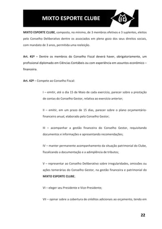 MIXTO ESPORTE CLUBE

MIXTO ESPORTE CLUBE, composto, no mínimo, de 3 membros efetivos e 3 suplentes, eleitos
pelo Conselho Deliberativo dentre os associados em pleno gozo dos seus direitos sociais,
com mandato de 3 anos, permitida uma reeleição.


Art. 41º – Dentre os membros do Conselho Fiscal deverá haver, obrigatoriamente, um
profissional diplomado em Ciências Contábeis ou com experiência em assuntos econômico –
financeira.


Art. 42º – Compete ao Conselho Fiscal:


              I – emitir, até o dia 15 de Maio de cada exercício, parecer sobre a prestação
              de contas do Conselho Gestor, relativa ao exercício anterior;


              II – emitir, em um prazo de 15 dias, parecer sobre o plano orçamentário-
              financeiro anual, elaborado pelo Conselho Gestor;


              III – acompanhar a gestão financeira do Conselho Gestor, requisitando
              documentos e informações e apresentando recomendações;


              IV – manter permanente acompanhamento da situação patrimonial do Clube,
              fiscalizando a documentação e a adimplência de tributos;


              V – representar ao Conselho Deliberativo sobre irregularidades, omissões ou
              ações temerárias do Conselho Gestor, na gestão financeira e patrimonial do
              MIXTO ESPORTE CLUBE;


              VI – eleger seu Presidente e Vice-Presidente;


              VII – opinar sobre a cobertura de créditos adicionais ao orçamento, tendo em



                                                                                      22
 