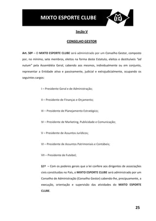 MIXTO ESPORTE CLUBE

                                         Seção V

                                  CONSELHO GESTOR


Art. 50º – O MIXTO ESPORTE CLUBE será administrado por um Conselho Gestor, composto
por, no mínimo, sete membros, eleitos na forma deste Estatuto, eleitos e destituíveis “ad
nutum” pela Assembléia Geral, cabendo aos mesmos, individualmente ou em conjunto,
representar a Entidade ativa e passivamente, judicial e extrajudicialmente, ocupando os
seguintes cargos:


              I – Presidente Geral e de Administração;


              II – Presidente de Finanças e Orçamento;


              III – Presidente de Planejamento Estratégico;


              IV – Presidente de Marketing, Publicidade e Comunicação;


              V – Presidente de Assuntos Jurídicos;


              VI – Presidente de Assuntos Patrimoniais e Contábeis;


              VII – Presidente de Futebol;


              §1º – Com os poderes gerais que a lei confere aos dirigentes de associações
              civis constituídas no País, o MIXTO ESPORTE CLUBE será administrado por um
              Conselho de Administração (Conselho Gestor) cabendo-lhe, precipuamente, a
              execução, orientação e supervisão das atividades do MIXTO ESPORTE
              CLUBE.




                                                                                    25
 