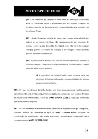 MIXTO ESPORTE CLUBE

              §2º — Os membros do Conselho Gestor terão as atribuições distribuídas
              entre si, consoante assim o dispuserem em ato próprio, cabendo ao
              Presidente Geral e de Administração a responsabilidade pela execução das
              decisões do Órgão.


              §3º — As eleições para a escolha dos cargos para compor o Conselho Gestor
              poderá ser de forma individual, não necessariamente por formação de
              chapas, sendo o prazo da gestão de 2 (dois) anos, não havendo qualquer
              restrição quanto ao número de reeleição e em votação secreta realizada
              perante o Conselho Deliberativo.


              §4º - A presidência de Futebol terá divisões em Departamentos, cabendo o
              presidente eleger a Diretoria de Futebol profissional, Futebol amador, Futebol
              especializado e futebol feminino.


                          a) A presidência de Futebol poderá gerir somente uma das
                          diretorias de futebol, delegando a responsabilidade das demais
                          para outros conselheiros.


ART. 51º - Aos membros do Conselho Gestor, bem como seus assessores e colaboradores
voluntários, não será devida qualquer remuneração pelo exercício de suas funções. Em caso
de incumbência determinada a serviço do MIXTO ESPORTE CLUBE, a associação arcará este
com as respectivas despesas.


ART. 52º - Os membros do Conselho Gestor, observado o disposto no artigo 53 seguinte,
possuem poderes de representação legal do MIXTO ESPORTE CLUBE, inclusive na
constituição de mandatários, não sendo, entretanto, pessoalmente responsáveis pelos
compromissos do MIXTO ESPORTE CLUBE.




                                                                                       26
 