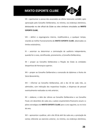 MIXTO ESPORTE CLUBE

VII – oportunizar o acesso dos associados ao último balancete contábil, após
apreciação pelo Conselho Deliberativo, no mínimo, via endereço eletrônico,
destacando no site oficial do Clube ou sites similares vinculados ao MIXTO
ESPORTE CLUBE;


VIII – definir o organograma interno, modificando-o, a qualquer tempo,
visando ao melhor funcionamento do MIXTO ESPORTE CLUBE, observados os
limites estatutários;


IX – autorizar ou determinar a contratação de auditoria independente,
quando for o caso, cientificando, previamente, o Conselho Deliberativo;


XII – propor ao Conselho Deliberativo a filiação do Clube às entidades
desportivas de hierarquia superior;


XIII – propor ao Conselho Deliberativo a concessão de diplomas e títulos de
Sócio Benemérito;


XIV – informar ao Conselho Deliberativo, até o dia 10 de cada mês, as
admissões, com indicação das respectivas funções, e dispensas de pessoal
eventualmente realizadas no mês anterior;


XV – elaborar, e dele dar ciência ao Conselho Deliberativo e ao Conselho
Fiscal, em dezembro de cada ano, o plano orçamentário-financeiro anual e o
plano estratégico do MIXTO ESPORTE CLUBE para o ano seguinte, ou no incío
do ano;


XVI – apresentar e publicar, até o dia 30 de abril de cada ano, a prestação de
contas referente ao exercício anterior, no mínimo, via endereço eletrônico,



                                                                          28
 