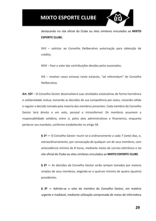 MIXTO ESPORTE CLUBE

              destacando no site oficial do Clube ou sites similares vinculados ao MIXTO
              ESPORTE CLUBE;


              XVII – solicitar ao Conselho Deliberativo autorização para obtenção de
              crédito;


              XVIII – fixar o valor das contribuições devidas pelos associados;


              XIX – resolver casos omissos neste estatuto, “ad referendum” do Conselho
              Deliberativo.


Art. 55º – O Conselho Gestor desenvolverá suas atividades estatutárias de forma harmônica
e solidariedade mútua, tomando as decisões de sua competência por votos, restando válida
e regular a decisão tomada pela maioria dos membros presentes. Cada membro do Conselho
Gestor terá direito a um voto, pessoal e intransferível. Os membros assumem a
responsabilidade solidária, entre si, pelos atos administrativos e financeiros, enquanto
perdurar seu mandato, conforme estabelecido no artigo 58.


              § 1º — O Conselho Gestor reunir-se-á ordinariamente a cada 7 (sete) dias, e,
              extraordinariamente, por convocação de qualquer um de seus membros, com
              antecedência mínimo de 8 horas, mediante meios de correio eletrônico e no
              site oficial do Clube ou sites similares vinculados ao MIXTO ESPORTE CLUBE.


              § 2º — As decisões do Conselho Gestor serão sempre tomadas por maioria
              simples de seus membros, exigindo-se o quórum mínimo de quatro (quatro)
              presidentes.


              § 3º — Admite-se o voto do membro do Conselho Gestor, em matéria
              urgente e inadiável, mediante utilização comprovada de meios de informática



                                                                                      29
 