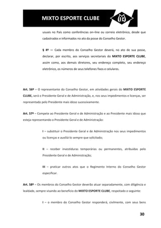 MIXTO ESPORTE CLUBE

              usuais no País como conferências on–line ou correio eletrônico, desde que
              cadastrados e informados no ato da posse do Conselho Gestor.


              § 4º — Cada membro do Conselho Gestor deverá, no ato de sua posse,
              declarar, por escrito, aos serviços secretariais do MIXTO ESPORTE CLUBE,
              assim como, aos demais diretores, seu endereço completo, seu endereço
              eletrônico, os números de seus telefones fixos e celulares.




Art. 56º – O representante do Conselho Gestor, em atividades gerais do MIXTO ESPORTE
CLUBE, será o Presidente Geral e de Administração, e, nos seus impedimentos e licenças, ser
representado pelo Presidente mais idoso sucessivamente.


Art. 57º – Compete ao Presidente Geral e de Administração e ao Presidente mais idoso que
esteja representando o Presidente Geral e de Administração:


              I – substituir o Presidente Geral e de Administração nos seus impedimentos
              ou licenças e auxiliá-lo sempre que solicitado;


              II – receber investiduras temporárias ou permanentes, atribuídas pelo
              Presidente Geral e de Administração;


              III – praticar outros atos que o Regimento Interno do Conselho Gestor
              especificar.


Art. 58º – Os membros do Conselho Gestor deverão atuar separadamente, com diligência e
lealdade, sempre visando ao benefício do MIXTO ESPORTE CLUBE, respeitado o seguinte:


              I – o membro do Conselho Gestor responderá, civilmente, com seus bens


                                                                                      30
 