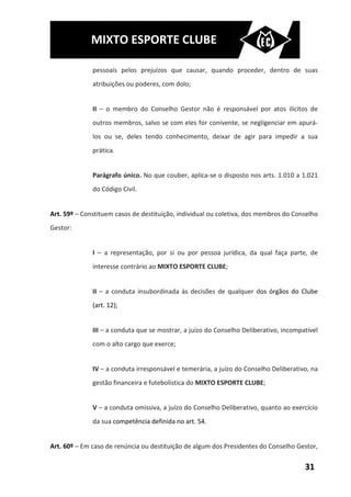 MIXTO ESPORTE CLUBE

              pessoais pelos prejuízos que causar, quando proceder, dentro de suas
              atribuições ou poderes, com dolo;


              II – o membro do Conselho Gestor não é responsável por atos ilícitos de
              outros membros, salvo se com eles for conivente, se negligenciar em apurá-
              los ou se, deles tendo conhecimento, deixar de agir para impedir a sua
              prática.


              Parágrafo único. No que couber, aplica-se o disposto nos arts. 1.010 a 1.021
              do Código Civil.


Art. 59º – Constituem casos de destituição, individual ou coletiva, dos membros do Conselho
Gestor:


              I – a representação, por si ou por pessoa jurídica, da qual faça parte, de
              interesse contrário ao MIXTO ESPORTE CLUBE;


              II – a conduta insubordinada às decisões de qualquer dos órgãos do Clube
              (art. 12);


              III – a conduta que se mostrar, a juízo do Conselho Deliberativo, incompatível
              com o alto cargo que exerce;


              IV – a conduta irresponsável e temerária, a juízo do Conselho Deliberativo, na
              gestão financeira e futebolística do MIXTO ESPORTE CLUBE;


              V – a conduta omissiva, a juízo do Conselho Deliberativo, quanto ao exercício
              da sua competência definida no art. 54.


Art. 60º – Em caso de renúncia ou destituição de algum dos Presidentes do Conselho Gestor,


                                                                                       31
 