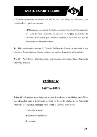 MIXTO ESPORTE CLUBE

o Conselho Deliberativo reunir-se-á, em até 30 dias, para eleger os substitutos, que
completarão o restante do mandato.


               § 1º No caso de renúncia ou destituição coletiva, o Conselho Deliberativo, por
               sua Mesa Diretora, assumirá, na vacância, as funções estatutárias do
               Conselho Gestor, desde que a vacância representar os últimos 120 dias do
               mandato do atual Conselho Gestor.


Art. 61º – A Diretoria Executiva do Conselho Deliberativo designará e destituirá, a seu
critério, os Conselheiros que ocupam os cargos por motivos de vacância, a si vinculados.


Art. 62º – As atribuições dos Presidentes e dos nomeados, serão dispostas no Regimento
Interno da Diretoria.




                                         CAPÍTULO IV

                                     DAS PENALIDADES


Artigo 63º - O sócio ou conselheiro, por si, seus dependentes e convidados, que infringir
suas obrigações legais e disciplinares previstas em lei, neste Estatuto ou no Regimento
Interno de sua respectiva associação, ficará sujeito às seguintes penalidades:

               I - advertência verbal;

               II - advertência por escrito;

               III - censura;


                                                                                           32
 