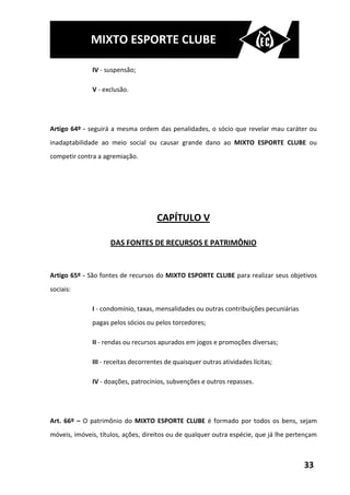MIXTO ESPORTE CLUBE

              IV - suspensão;

              V - exclusão.




Artigo 64º - seguirá a mesma ordem das penalidades, o sócio que revelar mau caráter ou
inadaptabilidade ao meio social ou causar grande dano ao MIXTO ESPORTE CLUBE ou
competir contra a agremiação.




                                     CAPÍTULO V

                    DAS FONTES DE RECURSOS E PATRIMÔNIO


Artigo 65º - São fontes de recursos do MIXTO ESPORTE CLUBE para realizar seus objetivos
sociais:

              I - condomínio, taxas, mensalidades ou outras contribuições pecuniárias
              pagas pelos sócios ou pelos torcedores;

              II - rendas ou recursos apurados em jogos e promoções diversas;

              III - receitas decorrentes de quaisquer outras atividades lícitas;

              IV - doações, patrocínios, subvenções e outros repasses.




Art. 66º – O patrimônio do MIXTO ESPORTE CLUBE é formado por todos os bens, sejam
móveis, imóveis, títulos, ações, direitos ou de qualquer outra espécie, que já lhe pertençam



                                                                                        33
 