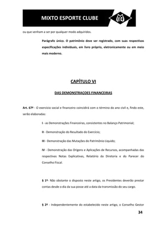 MIXTO ESPORTE CLUBE

ou que venham a ser por qualquer modo adquiridos.

               Parágrafo único. O patrimônio deve ser registrado, com suas respectivas
               especificações individuais, em livro próprio, eletronicamente ou em meio
               mais moderno.




                                     CAPÍTULO VI

                        DAS DEMONSTRAÇOES FINANCEIRAS


Art. 67º - O exercício social e financeiro coincidirá com o término do ano civil e, findo este,
serão elaboradas:

               I - as Demonstrações Financeiras, consistentes no Balanço Patrimonial;

               II - Demonstração do Resultado do Exercício;

               III - Demonstração das Mutações do Patrimônio Liquido;

               IV - Demonstração das Origens e Aplicações de Recursos, acompanhadas das
               respectivas Notas Explicativas, Relatório da Diretoria e do Parecer do
               Conselho Fiscal.




               § 1º- Não obstante o disposto neste artigo, os Presidentes deverão prestar
               contas desde o dia da sua posse até a data da transmissão do seu cargo.




               § 2º - Independentemente do estabelecido neste artigo, o Conselho Gestor

                                                                                          34
 