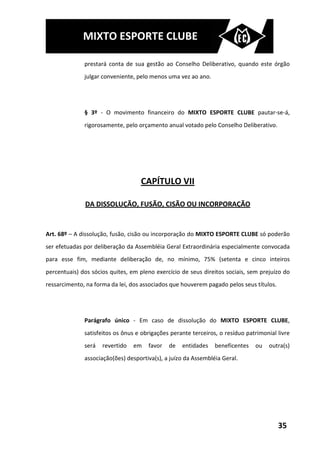 MIXTO ESPORTE CLUBE

              prestará conta de sua gestão ao Conselho Deliberativo, quando este órgão
              julgar conveniente, pelo menos uma vez ao ano.




              § 3º - O movimento financeiro do MIXTO ESPORTE CLUBE pautar-se-á,
              rigorosamente, pelo orçamento anual votado pelo Conselho Deliberativo.




                                   CAPÍTULO VII

              DA DISSOLUÇÃO, FUSÃO, CISÃO OU INCORPORAÇÃO


Art. 68º – A dissolução, fusão, cisão ou incorporação do MIXTO ESPORTE CLUBE só poderão
ser efetuadas por deliberação da Assembléia Geral Extraordinária especialmente convocada
para esse fim, mediante deliberação de, no mínimo, 75% (setenta e cinco inteiros
percentuais) dos sócios quites, em pleno exercício de seus direitos sociais, sem prejuízo do
ressarcimento, na forma da lei, dos associados que houverem pagado pelos seus títulos.




              Parágrafo único - Em caso de dissolução do MIXTO ESPORTE CLUBE,
              satisfeitos os ônus e obrigações perante terceiros, o resíduo patrimonial livre
              será   revertido   em   favor   de   entidades    beneficentes   ou    outra(s)
              associação(ões) desportiva(s), a juízo da Assembléia Geral.




                                                                                         35
 
