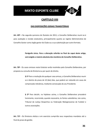 MIXTO ESPORTE CLUBE

                                     CAPÍTULO VIII

                      DAS DISPOSIÇÕES GERAIS TRANSITÓRIAS


Art. 69º – Na segunda quinzena de Outubro de 2013, o Conselho Deliberativo reunir-se-á
para avaliação e revisão estatutária, principalmente quanto ao regime Administrativo de
Conselho Gestor como órgão gestor do Clube ou a sua substituição por outro formato.




               Parágrafo único. Para a alteração referida no final do caput deste artigo,
               será exigida a maioria absoluta dos membros do Conselho Deliberativo.




Art. 70º - Os casos omissos neste Estatuto serão resolvidos pelo Conselho Deliberativo, por
proposta ou consulta da Diretoria ou por quem de direito.

               § 1º Para a resolução de qualquer caso omisso, o Conselho Deliberativo reunir
               se á dentro do prazo de 10 (dez) dias, que poderá ser reduzido em casos de
               comprovada relevância, mediante convocação do seu Presidente.




               § 2º Para decidir, na hipótese acima, o Conselho Deliberativo procederá
               livremente, recorrendo, quando necessário, às fontes subsidiárias, tais como,
               Tribunal de Justiça Desportiva ou Federação Matogrossense de Futebol e
               outras associações.




Art. 71º - Os Diretores eleitos e em exercício cumprirão seus respectivos mandatos até o
final do prazo de gestão.


                                                                                       36
 