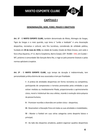 MIXTO ESPORTE CLUBE

                                      CAPÍTULO I

                DENOMINAÇÃO, SEDE, FORO, PRAZO E OBJETIVOS



Art. 1º - O MIXTO ESPORTE CLUBE, também denominado de Mixto, Alvinegro da Vargas,
Tigre da Vargas e o mais querido, cujo lema é “união e lealdade” é uma Associação
desportiva, recreativa e cultural, sem fins lucrativos, considerada de utilidade pública,
fundada em 20 de maio de 1934, na cidade de Cuiabá, Estado de Mato Grosso, com sede e
foro á Rua Aquários, nº 11, Bairro Coophema, Bairro Coxipó, CEP: 78.000 – XXX, em Cuiabá –
MT, próximo á comunidade São Gonçalo Beira Rio, e rege-se pelo presente Estatuto e pelas
normas aplicáveis á espécie.




Art. 2º - O MIXTO ESPORTE CLUBE, cujo tempo de duração é indeterminado, tem
personalidade jurídica distinta de seus associados e tem por finalidade:

              I - A prática de atividades desportivas em forma recreativa ou competitiva,
              participando de campeonatos e torneios promovidas pelas entidades a que
              estiver mediata ou imediatamente filiada, proporcionando o aprimoramento
              cívico, moral e intelectual dos seus atletas, visando à evolução sócio-psíquica
              da pessoa humana;

              II - Promover reuniões e diversões em caráter cívico – desportivo;

              III - Desenvolver a Educação Física em todas as suas atividades e modalidades;

              IV - Manter o futebol em suas várias categorias como desporto básico e
              principal;

              V - Ao lado dos desportos amadores, poderá organizar quadros desportivos


                                                                                        4
 