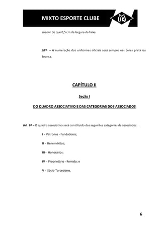MIXTO ESPORTE CLUBE

              menor do que 0,5 cm da largura da faixa.




              §2º – A numeração dos uniformes oficiais será sempre nas cores preta ou
              branca.




                                      CAPÍTULO II

                                           Seção I

       DO QUADRO ASSOCIATIVO E DAS CATEGORIAS DOS ASSOCIADOS



Art. 6º – O quadro associativo será constituído das seguintes categorias de associados:

              I - Patronos - Fundadores;

              II - Beneméritos;

              III - Honorários;

              IV - Proprietário - Remido; e

              V - Sócio-Torcedores.




                                                                                          6
 