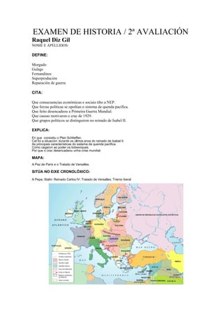 EXAMEN DE HISTORIA / 2ª AVALIACIÓN
Raquel Diz Gil
NOME E APELLIDOS:

DEFINE:

Morgado
Gulags
Fernandinos
Superprodución
Reparación de guerra

CITA:

Que consecuencias económicas e sociais tibo a NEP.
Que forzas políticas se opoñían o sistema de quenda pacífica.
Que feito desencadeou a Primeira Guerra Mundial.
Que causas motivaron o crac de 1929.
Que grupos políticos se distinguiron no reinado de Isabel II.

EXPLICA:

En que consistiu o Plan Schlieffen.
Cal foi a situación durante os últmos anos do reinado de Isabel II.
As principais características do sistema da quenda pacífica.
Como cegaron ao poder os bolxeviques.
Por que o crac desencadeou unha crise mundial.

MAPA:
A Paz de París e o Tratado de Versalles.

SITÚA NO EIXE CRONOLÓXICO:

A Pepa; Stalin: Reinado Carlos IV; Tratado de Versalles; Trienio iberal
 