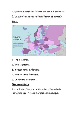 4.-Que dous conflitos fixeron abdicar a Amadeo I?

5.-De que dous xeitos se liberalizaron as terras?

Mapa:




1.-Triple Alianza.

2.-Triple Entente.

3.-Bloqueo naval a Alemaña.

4.-Tres réximes fascistas.

5.-Un réxime ditatorial.

Eixe cronolóxico

Paz de París ; Tratado de Versalles ; Tratado de
Fontainebleau ; A Pepa; Revolución bolxevique.
 