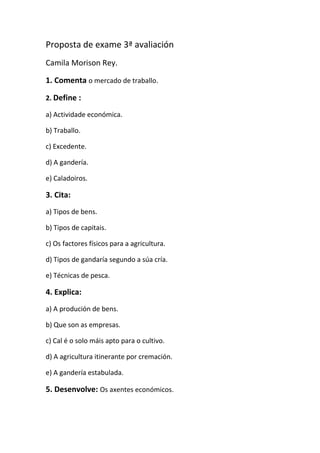 Proposta de exame 3ª avaliación
Camila Morison Rey.

1. Comenta o mercado de traballo.

2. Define :

a) Actividade económica.

b) Traballo.

c) Excedente.

d) A gandería.

e) Caladoiros.

3. Cita:
a) Tipos de bens.

b) Tipos de capitais.

c) Os factores físicos para a agricultura.

d) Tipos de gandaría segundo a súa cría.

e) Técnicas de pesca.

4. Explica:
a) A produción de bens.

b) Que son as empresas.

c) Cal é o solo máis apto para o cultivo.

d) A agricultura itinerante por cremación.

e) A gandería estabulada.

5. Desenvolve: Os axentes económicos.
 