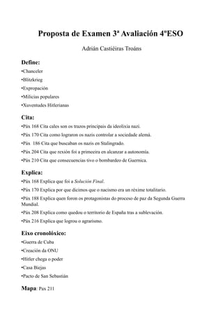 Proposta de Examen 3ª Avaliación 4ºESO
                               Adrián Castiéiras Troáns

Define:
•Chanceler
•Blitzkrieg
•Expropación
•Milicias populares
•Xuventudes Hitlerianas

Cita:
•Páx 168 Cita cales son os trazos principais da ideolixía nazi.
•Páx 170 Cita como lograron os nazis controlar a sociedade alemá.
•Páx 186 Cita que buscaban os nazis en Stalingrado.
•Páx 204 Cita que rexión foi a primeeira en alcanzar a autonomía.
•Páx 210 Cita que consecuencias tivo o bombardeo de Guernica.

Explica:
•Páx 168 Explica que foi a Solución Final.
•Páx 170 Explica por que dicimos que o nacismo era un réxime totalitario.
•Páx 188 Explica quen foron os protagonistas do proceso de paz da Segunda Guerra
Mundial.
•Páx 208 Explica como quedou o territorio de España tras a sublevación.
•Páx 216 Explica que logrou o agrarismo.

Eixo cronolóxico:
•Guerra de Cuba
•Creación da ONU
•Hitler chega o poder
•Casa Biejas
•Pacto de San Sebastián

Mapa: Pax 211
 