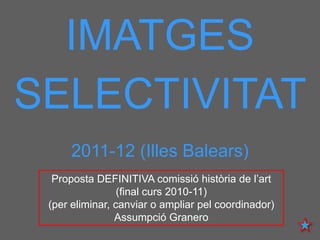 IMATGES
SELECTIVITAT
     2011-12 (Illes Balears)
  Proposta DEFINITIVA comissió història de l’art
                 (final curs 2010-11)
 (per eliminar, canviar o ampliar pel coordinador)
                Assumpció Granero
 