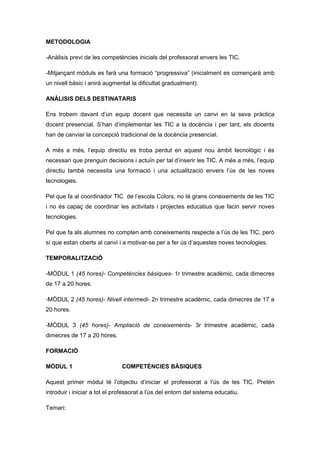 METODOLOGIA

-Anàlisis previ de les competències inicials del professorat envers les TIC.

-Mitjançant mòduls es farà una formació “progressiva” (inicialment es començarà amb
un nivell bàsic i anirà augmentat la dificultat gradualment).

ANÀLISIS DELS DESTINATARIS

Ens trobem davant d’un equip docent que necessita un canvi en la seva pràctica
docent presencial. S’han d’implementar les TIC a la docència i per tant, els docents
han de canviar la concepció tradicional de la docència presencial.

A més a més, l’equip directiu es troba perdut en aquest nou àmbit tecnològic i és
necessari que prenguin decisions i actuïn per tal d’inserir les TIC. A més a més, l’equip
directiu també necessita una formació i una actualització envers l’ús de les noves
tecnologies.

Pel que fa al coordinador TIC de l’escola Colors, no té grans coneixements de les TIC
i no és capaç de coordinar les activitats i projectes educatius que facin servir noves
tecnologies.

Pel que fa als alumnes no compten amb coneixements respecte a l’ús de les TIC, però
sí que estan oberts al canvi i a motivar-se per a fer ús d’aquestes noves tecnologies.

TEMPORALITZACIÓ

-MÒDUL 1 (45 hores)- Competències bàsiques- 1r trimestre acadèmic, cada dimecres
de 17 a 20 hores.

-MÒDUL 2 (45 hores)- Nivell intermedi- 2n trimestre acadèmic, cada dimecres de 17 a
20 hores.

-MÒDUL 3 (45 hores)- Ampliació de coneixements- 3r trimestre acadèmic, cada
dimecres de 17 a 20 hores.

FORMACIÓ

MÒDUL 1                        COMPETÈNCIES BÀSIQUES

Aquest primer mòdul té l’objectiu d’iniciar el professorat a l’ús de les TIC. Pretén
introduir i iniciar a tot el professorat a l’ús del entorn del sistema educatiu.

Temari:
 