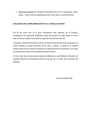 2. Altre eines d’interès: fer conèixer als docents eines com el wikispaces, prezzi,
       scribd… farem una breu repassada per fer ús de cada un d’ells (20 hores).




AVALUACIÓ DE LA IMPLEMENTACIÓ TIC A L’ESCOLA COLORS




Per tal de veure quin és el grau d’assoliment dels objectius de la formació,
s’analitzaran les practiques realitzades durant els temaris de cada mòdul. A més a
més, es farà un anàlisis de la situació actual del centre envers les TIC.

L’avaluació s’anirà fent de forma continua al centre durant les reunions de claustre, on
s’anirà avaluant el nivell d’immersió de les TIC a l’escola. A través de la Intranet
creada durant el curs, també es podrà fer un seguiment de com evoluciona i quin grau
de compromís hi ha per anar actualitzant aquest campus.

A més a més, els alumnes podran avaluar als Mestres un cop finalitzat el trimestre, en
aquesta avaluació es preguntarà sobre l’ús de les TIC i si estan ben emprades pel
professor.




                                                            Laura González Filbà
 