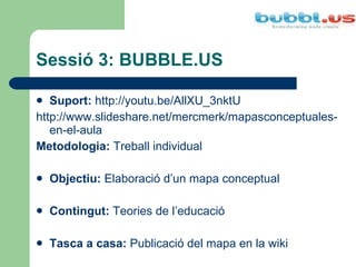 Sessió 3: BUBBLE.US Suport:   http://youtu.be/AllXU_3nktU http://www.slideshare.net/mercmerk/mapasconceptuales-en-el-aula Metodologia:  Treball individual Objectiu:  Elaboració d’un mapa conceptual  Contingut:  Teories de l’educació Tasca a casa:  Publicació del mapa en la wiki 