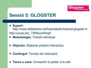 Sessió 5: GLOGSTER Suport:   http://www.slideshare.net/tutorialestic/tutorial-glogster-4502442 http://youtu.be/_TSNAuwWzq8 Metodologia:  Treball individual Objectiu:  Elaborar pòsters interactius  Contingut:  Teories de l’educació Tasca a casa:  Compartir el pòster a la wiki 