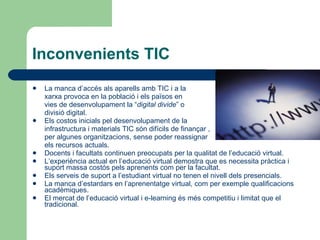 Inconvenients TIC La manca d’accés als aparells amb TIC i a la  xarxa provoca en la població i els països en  vies de desenvolupament la “ digital divide ” o  divisió digital. Els costos inicials pel desenvolupament de la  infrastructura i materials TIC són difícils de finançar , per algunes organitzacions, sense poder reassignar  els recursos actuals. Docents i facultats continuen preocupats per la qualitat de l’educació virtual. L’experiència actual en l’educació virtual demostra que es necessita pràctica i suport massa costós pels aprenents com per la facultat. Els serveis de suport a l’estudiant virtual no tenen el nivell dels presencials. La manca d’estardars en l’aprenentatge virtual, com per exemple qualificacions acadèmiques. El mercat de l’educació virtual i e-learning és més competitiu i limitat que el tradicional. 
